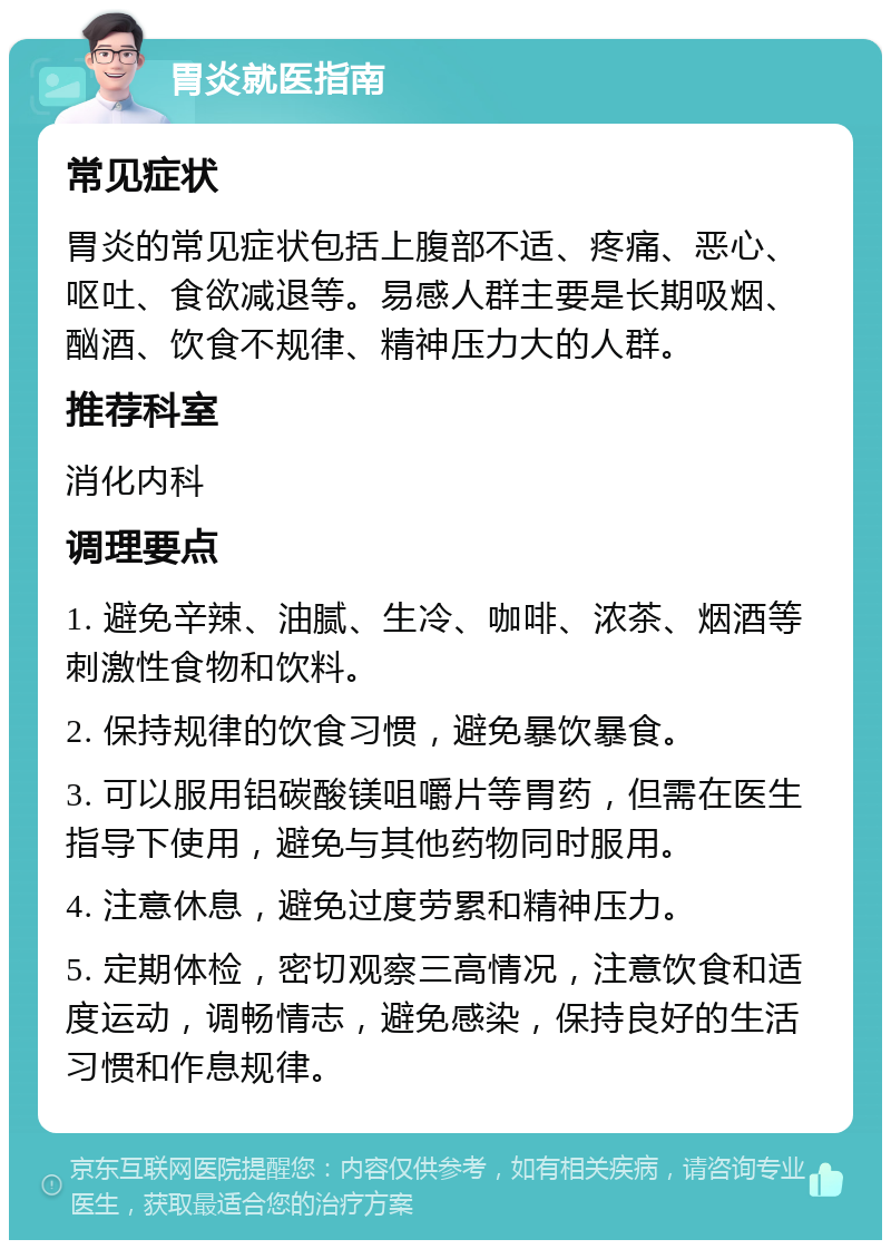 胃炎就医指南 常见症状 胃炎的常见症状包括上腹部不适、疼痛、恶心、呕吐、食欲减退等。易感人群主要是长期吸烟、酗酒、饮食不规律、精神压力大的人群。 推荐科室 消化内科 调理要点 1. 避免辛辣、油腻、生冷、咖啡、浓茶、烟酒等刺激性食物和饮料。 2. 保持规律的饮食习惯，避免暴饮暴食。 3. 可以服用铝碳酸镁咀嚼片等胃药，但需在医生指导下使用，避免与其他药物同时服用。 4. 注意休息，避免过度劳累和精神压力。 5. 定期体检，密切观察三高情况，注意饮食和适度运动，调畅情志，避免感染，保持良好的生活习惯和作息规律。