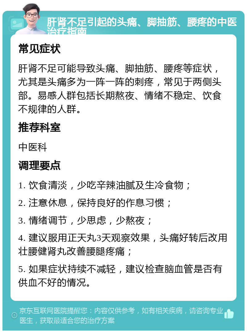 肝肾不足引起的头痛、脚抽筋、腰疼的中医治疗指南 常见症状 肝肾不足可能导致头痛、脚抽筋、腰疼等症状，尤其是头痛多为一阵一阵的刺疼，常见于两侧头部。易感人群包括长期熬夜、情绪不稳定、饮食不规律的人群。 推荐科室 中医科 调理要点 1. 饮食清淡，少吃辛辣油腻及生冷食物； 2. 注意休息，保持良好的作息习惯； 3. 情绪调节，少思虑，少熬夜； 4. 建议服用正天丸3天观察效果，头痛好转后改用壮腰健肾丸改善腰腿疼痛； 5. 如果症状持续不减轻，建议检查脑血管是否有供血不好的情况。