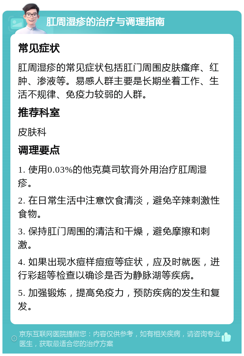 肛周湿疹的治疗与调理指南 常见症状 肛周湿疹的常见症状包括肛门周围皮肤瘙痒、红肿、渗液等。易感人群主要是长期坐着工作、生活不规律、免疫力较弱的人群。 推荐科室 皮肤科 调理要点 1. 使用0.03%的他克莫司软膏外用治疗肛周湿疹。 2. 在日常生活中注意饮食清淡，避免辛辣刺激性食物。 3. 保持肛门周围的清洁和干燥，避免摩擦和刺激。 4. 如果出现水痘样痘痘等症状，应及时就医，进行彩超等检查以确诊是否为静脉湖等疾病。 5. 加强锻炼，提高免疫力，预防疾病的发生和复发。