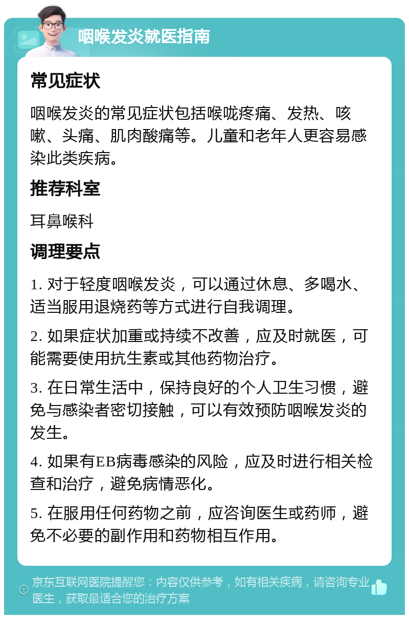 咽喉发炎就医指南 常见症状 咽喉发炎的常见症状包括喉咙疼痛、发热、咳嗽、头痛、肌肉酸痛等。儿童和老年人更容易感染此类疾病。 推荐科室 耳鼻喉科 调理要点 1. 对于轻度咽喉发炎，可以通过休息、多喝水、适当服用退烧药等方式进行自我调理。 2. 如果症状加重或持续不改善，应及时就医，可能需要使用抗生素或其他药物治疗。 3. 在日常生活中，保持良好的个人卫生习惯，避免与感染者密切接触，可以有效预防咽喉发炎的发生。 4. 如果有EB病毒感染的风险，应及时进行相关检查和治疗，避免病情恶化。 5. 在服用任何药物之前，应咨询医生或药师，避免不必要的副作用和药物相互作用。