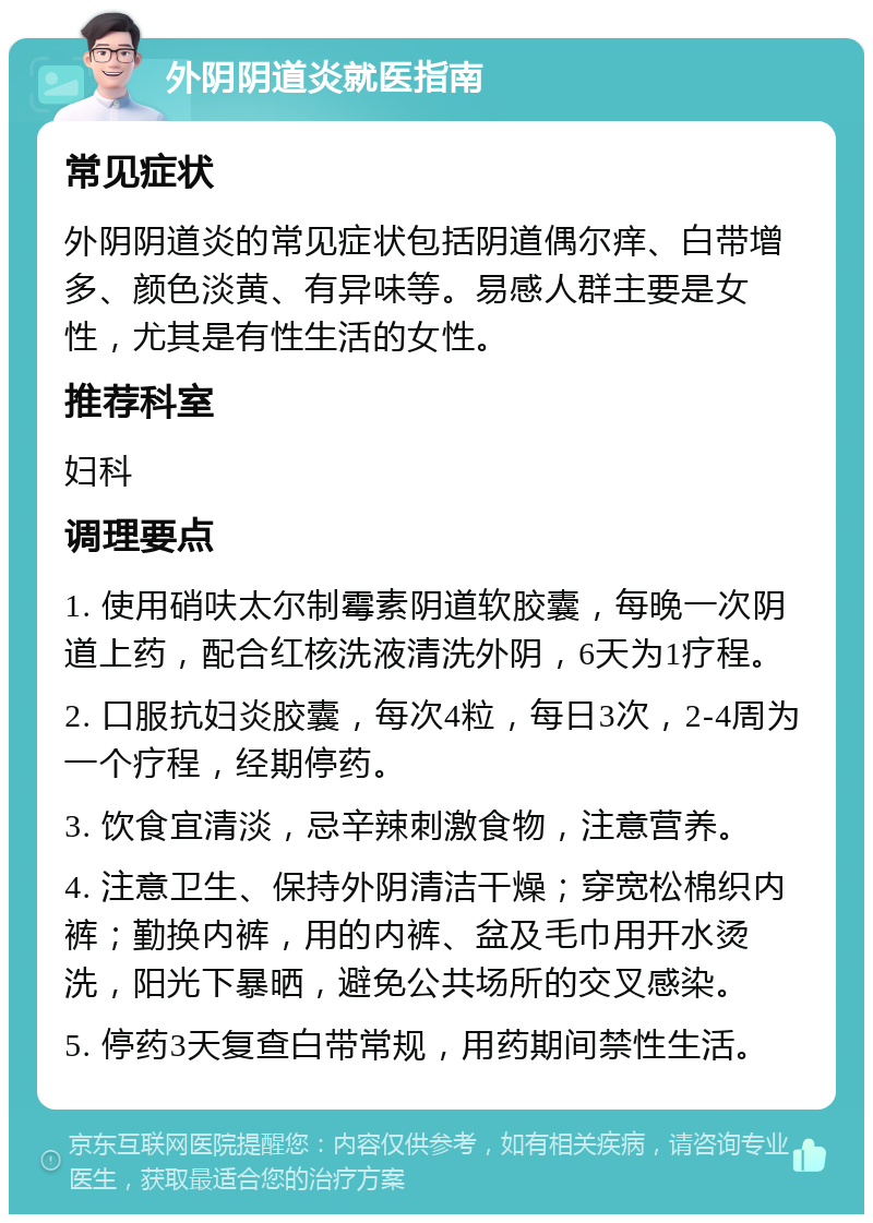 外阴阴道炎就医指南 常见症状 外阴阴道炎的常见症状包括阴道偶尔痒、白带增多、颜色淡黄、有异味等。易感人群主要是女性，尤其是有性生活的女性。 推荐科室 妇科 调理要点 1. 使用硝呋太尔制霉素阴道软胶囊，每晚一次阴道上药，配合红核洗液清洗外阴，6天为1疗程。 2. 口服抗妇炎胶囊，每次4粒，每日3次，2-4周为一个疗程，经期停药。 3. 饮食宜清淡，忌辛辣刺激食物，注意营养。 4. 注意卫生、保持外阴清洁干燥；穿宽松棉织内裤；勤换内裤，用的内裤、盆及毛巾用开水烫洗，阳光下暴晒，避免公共场所的交叉感染。 5. 停药3天复查白带常规，用药期间禁性生活。