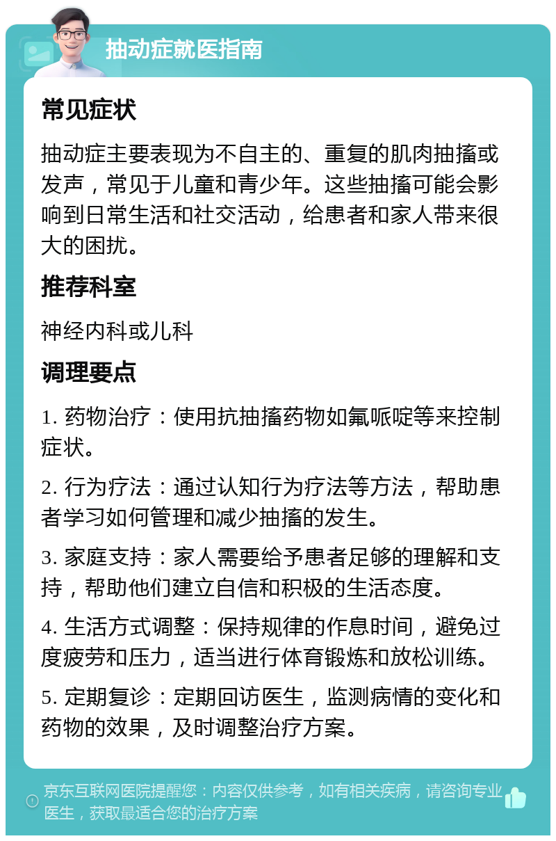 抽动症就医指南 常见症状 抽动症主要表现为不自主的、重复的肌肉抽搐或发声，常见于儿童和青少年。这些抽搐可能会影响到日常生活和社交活动，给患者和家人带来很大的困扰。 推荐科室 神经内科或儿科 调理要点 1. 药物治疗：使用抗抽搐药物如氟哌啶等来控制症状。 2. 行为疗法：通过认知行为疗法等方法，帮助患者学习如何管理和减少抽搐的发生。 3. 家庭支持：家人需要给予患者足够的理解和支持，帮助他们建立自信和积极的生活态度。 4. 生活方式调整：保持规律的作息时间，避免过度疲劳和压力，适当进行体育锻炼和放松训练。 5. 定期复诊：定期回访医生，监测病情的变化和药物的效果，及时调整治疗方案。