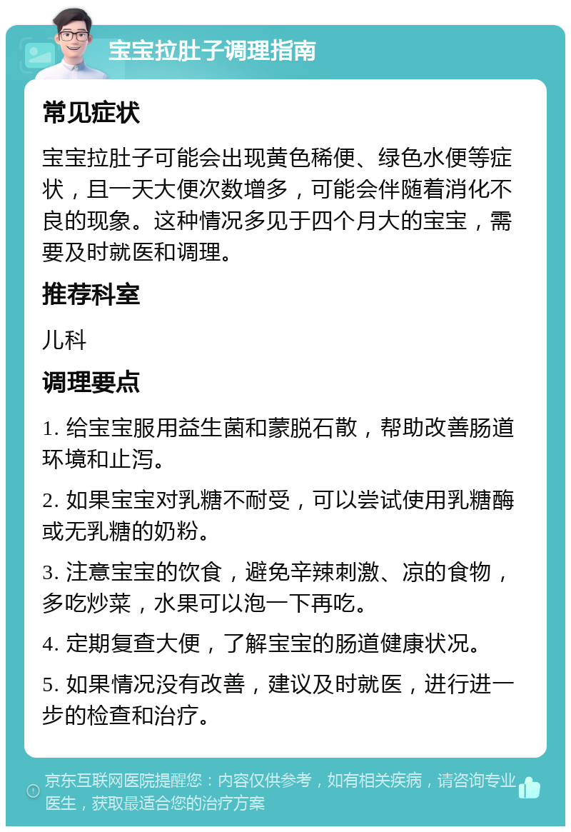 宝宝拉肚子调理指南 常见症状 宝宝拉肚子可能会出现黄色稀便、绿色水便等症状，且一天大便次数增多，可能会伴随着消化不良的现象。这种情况多见于四个月大的宝宝，需要及时就医和调理。 推荐科室 儿科 调理要点 1. 给宝宝服用益生菌和蒙脱石散，帮助改善肠道环境和止泻。 2. 如果宝宝对乳糖不耐受，可以尝试使用乳糖酶或无乳糖的奶粉。 3. 注意宝宝的饮食，避免辛辣刺激、凉的食物，多吃炒菜，水果可以泡一下再吃。 4. 定期复查大便，了解宝宝的肠道健康状况。 5. 如果情况没有改善，建议及时就医，进行进一步的检查和治疗。