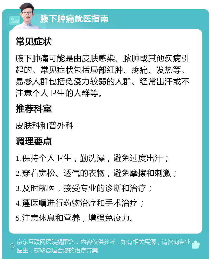 腋下肿痛就医指南 常见症状 腋下肿痛可能是由皮肤感染、脓肿或其他疾病引起的。常见症状包括局部红肿、疼痛、发热等。易感人群包括免疫力较弱的人群、经常出汗或不注意个人卫生的人群等。 推荐科室 皮肤科和普外科 调理要点 1.保持个人卫生，勤洗澡，避免过度出汗； 2.穿着宽松、透气的衣物，避免摩擦和刺激； 3.及时就医，接受专业的诊断和治疗； 4.遵医嘱进行药物治疗和手术治疗； 5.注意休息和营养，增强免疫力。