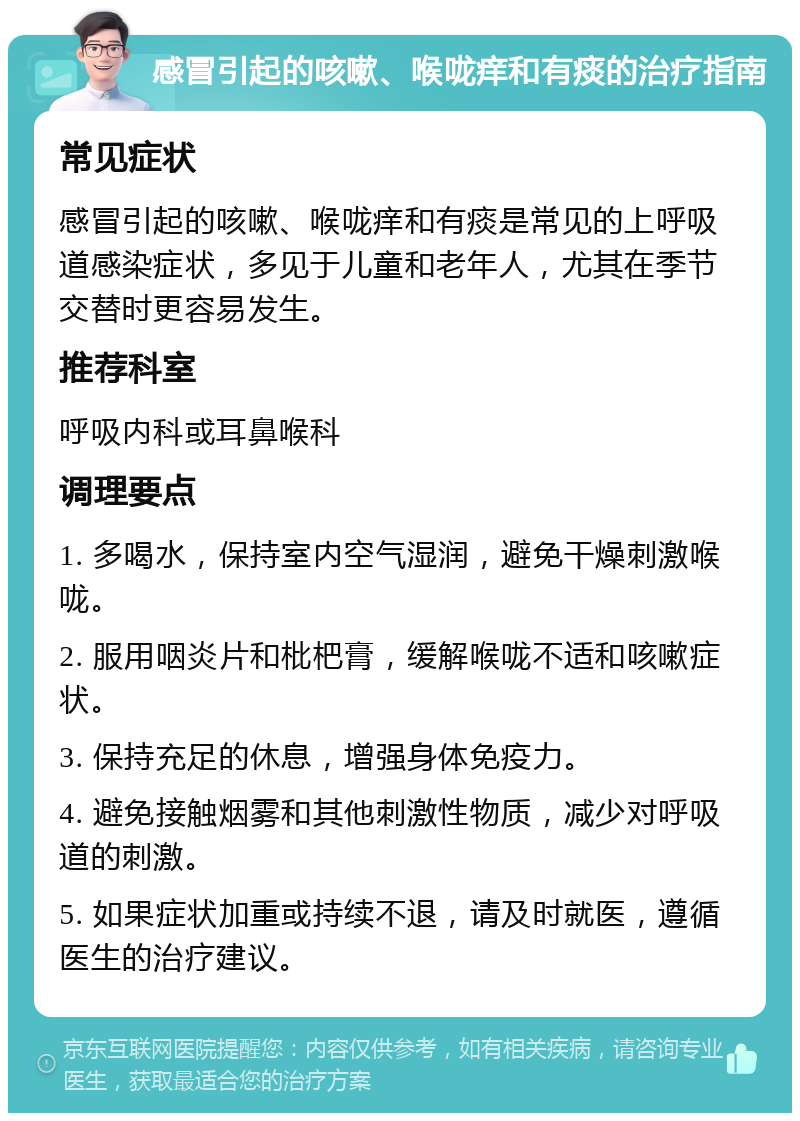 感冒引起的咳嗽、喉咙痒和有痰的治疗指南 常见症状 感冒引起的咳嗽、喉咙痒和有痰是常见的上呼吸道感染症状，多见于儿童和老年人，尤其在季节交替时更容易发生。 推荐科室 呼吸内科或耳鼻喉科 调理要点 1. 多喝水，保持室内空气湿润，避免干燥刺激喉咙。 2. 服用咽炎片和枇杷膏，缓解喉咙不适和咳嗽症状。 3. 保持充足的休息，增强身体免疫力。 4. 避免接触烟雾和其他刺激性物质，减少对呼吸道的刺激。 5. 如果症状加重或持续不退，请及时就医，遵循医生的治疗建议。