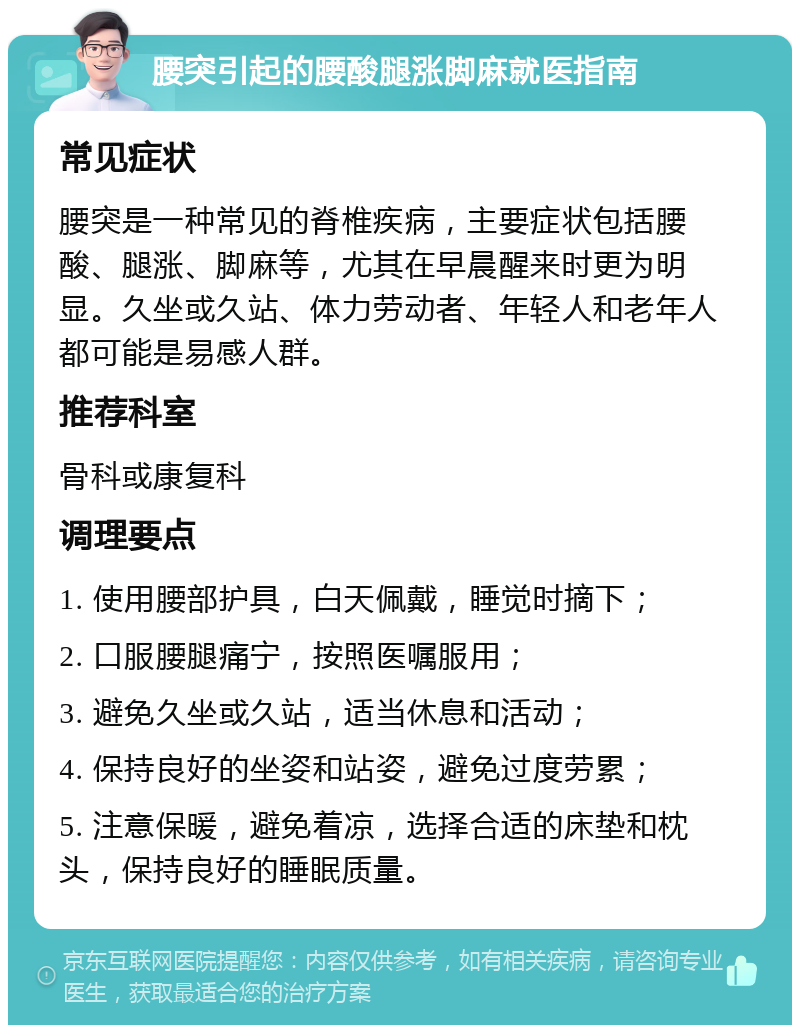 腰突引起的腰酸腿涨脚麻就医指南 常见症状 腰突是一种常见的脊椎疾病，主要症状包括腰酸、腿涨、脚麻等，尤其在早晨醒来时更为明显。久坐或久站、体力劳动者、年轻人和老年人都可能是易感人群。 推荐科室 骨科或康复科 调理要点 1. 使用腰部护具，白天佩戴，睡觉时摘下； 2. 口服腰腿痛宁，按照医嘱服用； 3. 避免久坐或久站，适当休息和活动； 4. 保持良好的坐姿和站姿，避免过度劳累； 5. 注意保暖，避免着凉，选择合适的床垫和枕头，保持良好的睡眠质量。