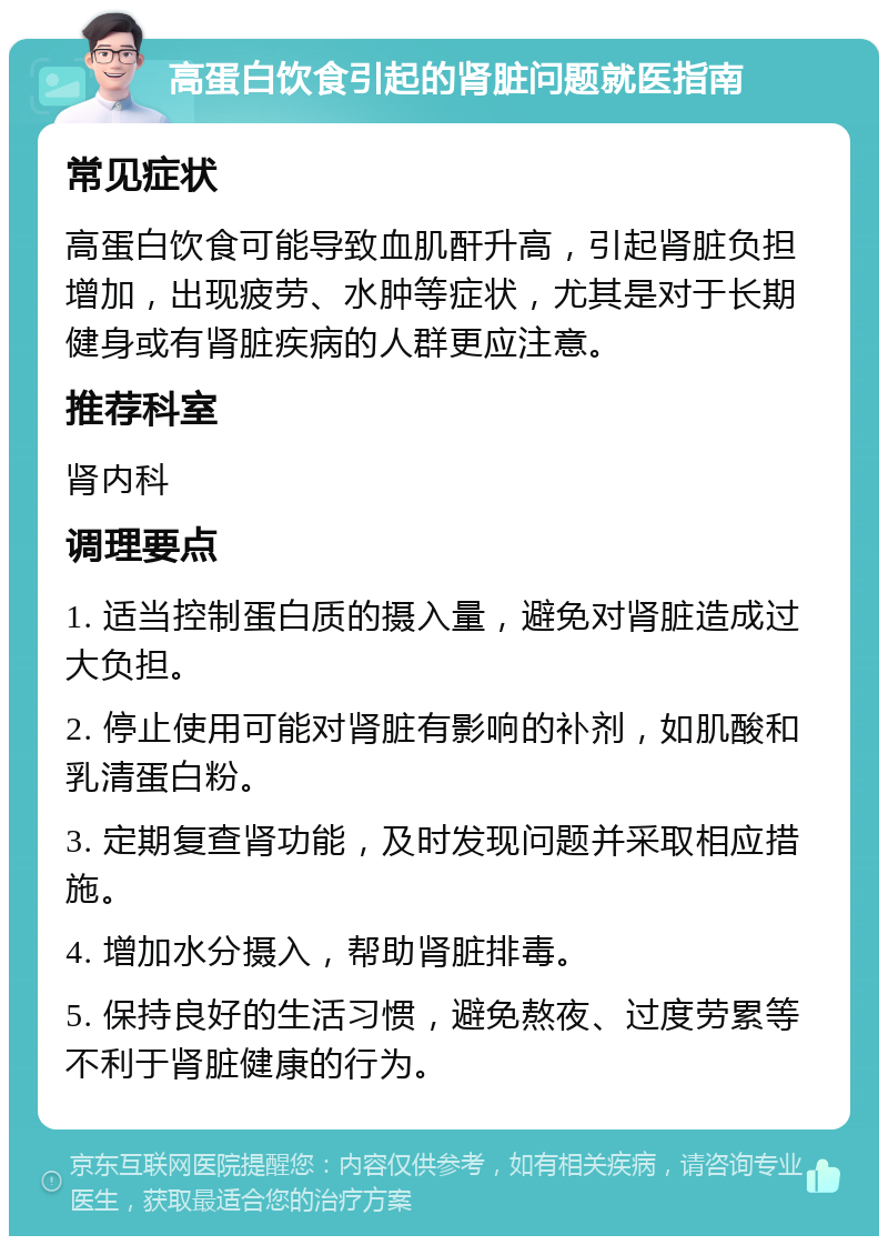 高蛋白饮食引起的肾脏问题就医指南 常见症状 高蛋白饮食可能导致血肌酐升高，引起肾脏负担增加，出现疲劳、水肿等症状，尤其是对于长期健身或有肾脏疾病的人群更应注意。 推荐科室 肾内科 调理要点 1. 适当控制蛋白质的摄入量，避免对肾脏造成过大负担。 2. 停止使用可能对肾脏有影响的补剂，如肌酸和乳清蛋白粉。 3. 定期复查肾功能，及时发现问题并采取相应措施。 4. 增加水分摄入，帮助肾脏排毒。 5. 保持良好的生活习惯，避免熬夜、过度劳累等不利于肾脏健康的行为。