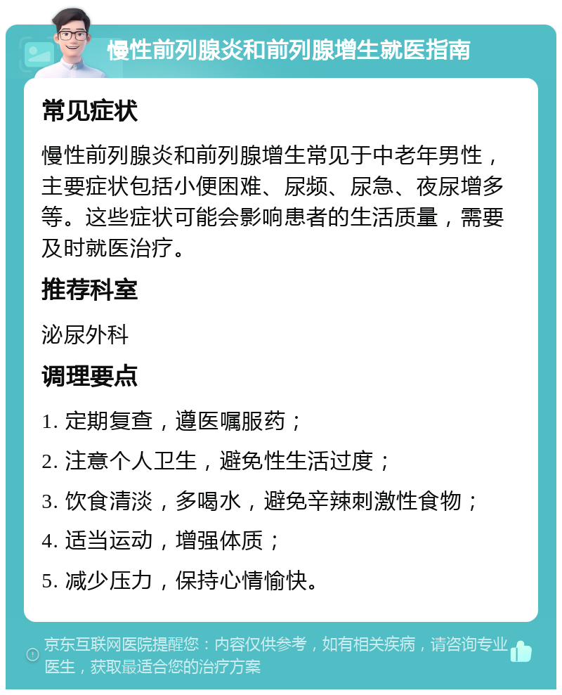 慢性前列腺炎和前列腺增生就医指南 常见症状 慢性前列腺炎和前列腺增生常见于中老年男性，主要症状包括小便困难、尿频、尿急、夜尿增多等。这些症状可能会影响患者的生活质量，需要及时就医治疗。 推荐科室 泌尿外科 调理要点 1. 定期复查，遵医嘱服药； 2. 注意个人卫生，避免性生活过度； 3. 饮食清淡，多喝水，避免辛辣刺激性食物； 4. 适当运动，增强体质； 5. 减少压力，保持心情愉快。