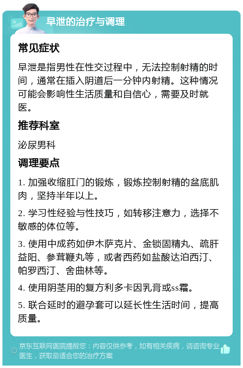 早泄的治疗与调理 常见症状 早泄是指男性在性交过程中，无法控制射精的时间，通常在插入阴道后一分钟内射精。这种情况可能会影响性生活质量和自信心，需要及时就医。 推荐科室 泌尿男科 调理要点 1. 加强收缩肛门的锻炼，锻炼控制射精的盆底肌肉，坚持半年以上。 2. 学习性经验与性技巧，如转移注意力，选择不敏感的体位等。 3. 使用中成药如伊木萨克片、金锁固精丸、疏肝益阳、参茸鞭丸等，或者西药如盐酸达泊西汀、帕罗西汀、舍曲林等。 4. 使用阴茎用的复方利多卡因乳膏或ss霜。 5. 联合延时的避孕套可以延长性生活时间，提高质量。