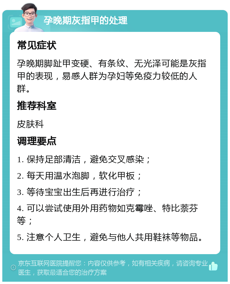 孕晚期灰指甲的处理 常见症状 孕晚期脚趾甲变硬、有条纹、无光泽可能是灰指甲的表现，易感人群为孕妇等免疫力较低的人群。 推荐科室 皮肤科 调理要点 1. 保持足部清洁，避免交叉感染； 2. 每天用温水泡脚，软化甲板； 3. 等待宝宝出生后再进行治疗； 4. 可以尝试使用外用药物如克霉唑、特比萘芬等； 5. 注意个人卫生，避免与他人共用鞋袜等物品。