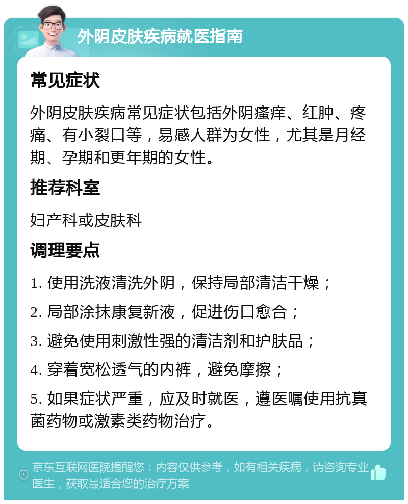 外阴皮肤疾病就医指南 常见症状 外阴皮肤疾病常见症状包括外阴瘙痒、红肿、疼痛、有小裂口等，易感人群为女性，尤其是月经期、孕期和更年期的女性。 推荐科室 妇产科或皮肤科 调理要点 1. 使用洗液清洗外阴，保持局部清洁干燥； 2. 局部涂抹康复新液，促进伤口愈合； 3. 避免使用刺激性强的清洁剂和护肤品； 4. 穿着宽松透气的内裤，避免摩擦； 5. 如果症状严重，应及时就医，遵医嘱使用抗真菌药物或激素类药物治疗。