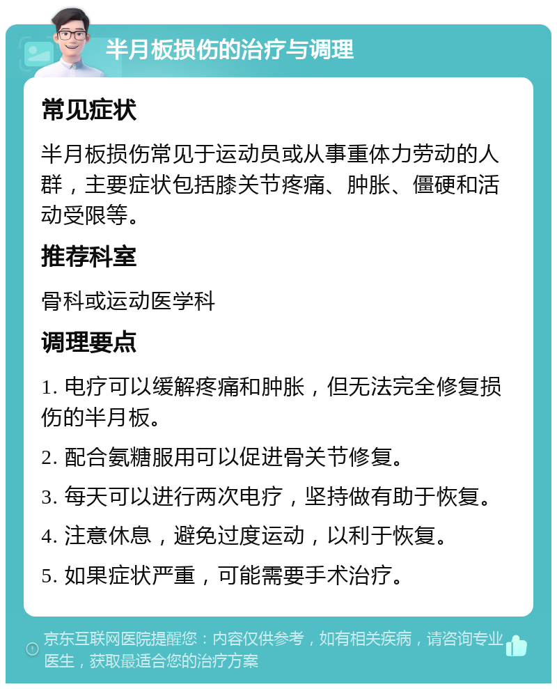 半月板损伤的治疗与调理 常见症状 半月板损伤常见于运动员或从事重体力劳动的人群，主要症状包括膝关节疼痛、肿胀、僵硬和活动受限等。 推荐科室 骨科或运动医学科 调理要点 1. 电疗可以缓解疼痛和肿胀，但无法完全修复损伤的半月板。 2. 配合氨糖服用可以促进骨关节修复。 3. 每天可以进行两次电疗，坚持做有助于恢复。 4. 注意休息，避免过度运动，以利于恢复。 5. 如果症状严重，可能需要手术治疗。