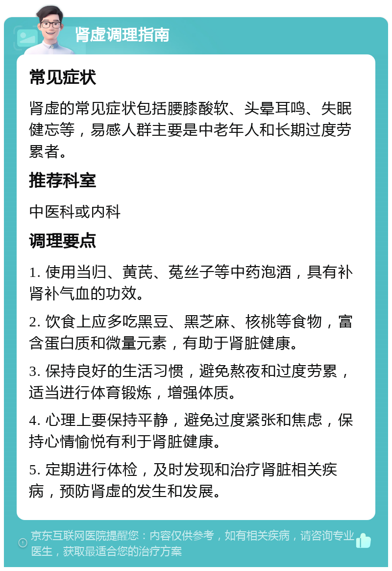 肾虚调理指南 常见症状 肾虚的常见症状包括腰膝酸软、头晕耳鸣、失眠健忘等，易感人群主要是中老年人和长期过度劳累者。 推荐科室 中医科或内科 调理要点 1. 使用当归、黄芪、菟丝子等中药泡酒，具有补肾补气血的功效。 2. 饮食上应多吃黑豆、黑芝麻、核桃等食物，富含蛋白质和微量元素，有助于肾脏健康。 3. 保持良好的生活习惯，避免熬夜和过度劳累，适当进行体育锻炼，增强体质。 4. 心理上要保持平静，避免过度紧张和焦虑，保持心情愉悦有利于肾脏健康。 5. 定期进行体检，及时发现和治疗肾脏相关疾病，预防肾虚的发生和发展。