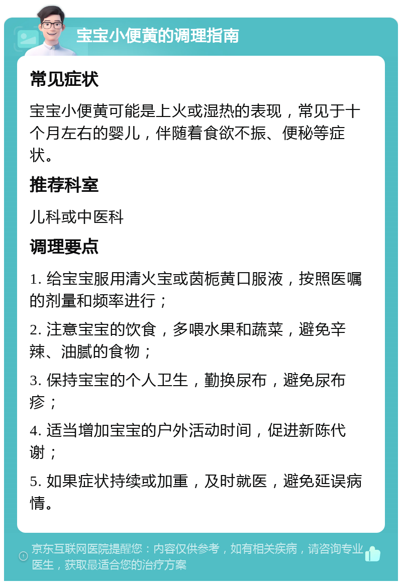 宝宝小便黄的调理指南 常见症状 宝宝小便黄可能是上火或湿热的表现，常见于十个月左右的婴儿，伴随着食欲不振、便秘等症状。 推荐科室 儿科或中医科 调理要点 1. 给宝宝服用清火宝或茵栀黄口服液，按照医嘱的剂量和频率进行； 2. 注意宝宝的饮食，多喂水果和蔬菜，避免辛辣、油腻的食物； 3. 保持宝宝的个人卫生，勤换尿布，避免尿布疹； 4. 适当增加宝宝的户外活动时间，促进新陈代谢； 5. 如果症状持续或加重，及时就医，避免延误病情。