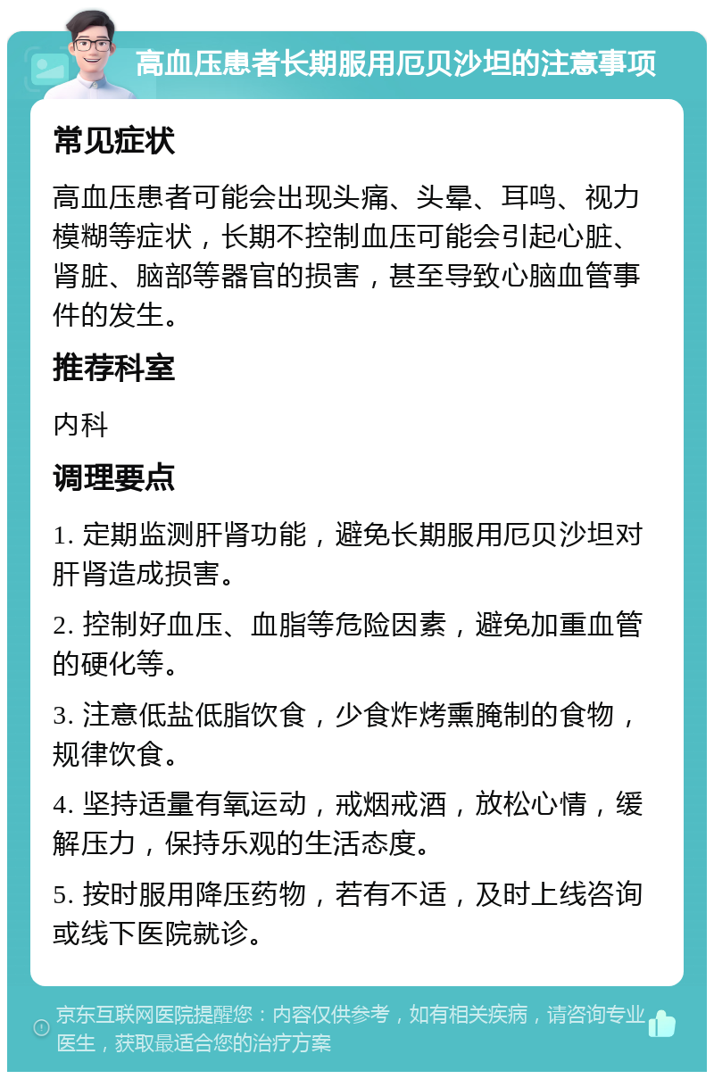 高血压患者长期服用厄贝沙坦的注意事项 常见症状 高血压患者可能会出现头痛、头晕、耳鸣、视力模糊等症状，长期不控制血压可能会引起心脏、肾脏、脑部等器官的损害，甚至导致心脑血管事件的发生。 推荐科室 内科 调理要点 1. 定期监测肝肾功能，避免长期服用厄贝沙坦对肝肾造成损害。 2. 控制好血压、血脂等危险因素，避免加重血管的硬化等。 3. 注意低盐低脂饮食，少食炸烤熏腌制的食物，规律饮食。 4. 坚持适量有氧运动，戒烟戒酒，放松心情，缓解压力，保持乐观的生活态度。 5. 按时服用降压药物，若有不适，及时上线咨询或线下医院就诊。