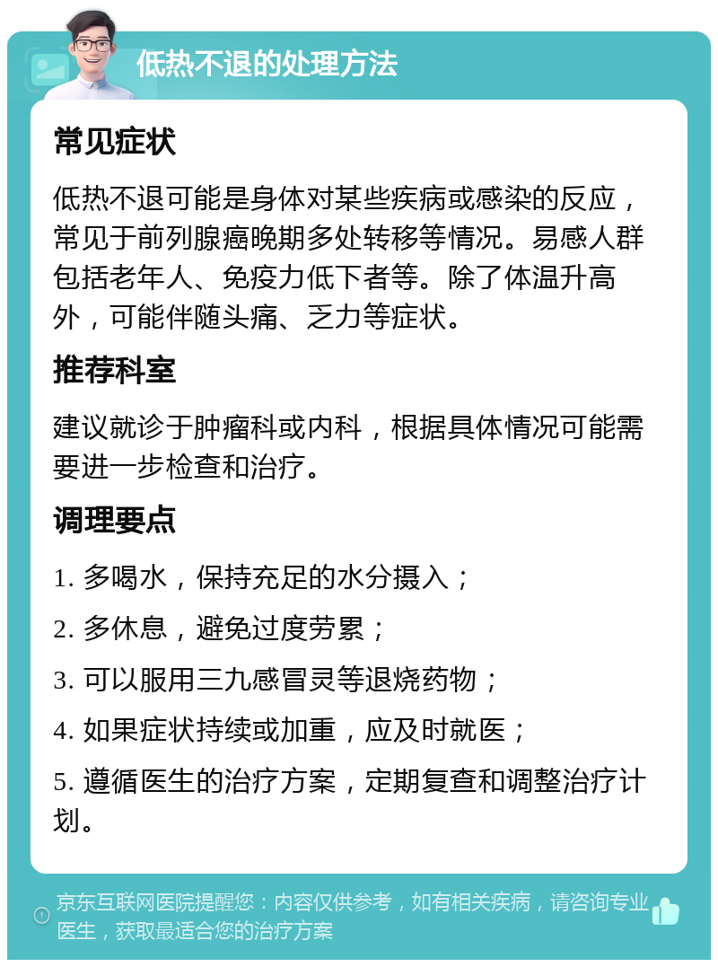 低热不退的处理方法 常见症状 低热不退可能是身体对某些疾病或感染的反应，常见于前列腺癌晚期多处转移等情况。易感人群包括老年人、免疫力低下者等。除了体温升高外，可能伴随头痛、乏力等症状。 推荐科室 建议就诊于肿瘤科或内科，根据具体情况可能需要进一步检查和治疗。 调理要点 1. 多喝水，保持充足的水分摄入； 2. 多休息，避免过度劳累； 3. 可以服用三九感冒灵等退烧药物； 4. 如果症状持续或加重，应及时就医； 5. 遵循医生的治疗方案，定期复查和调整治疗计划。