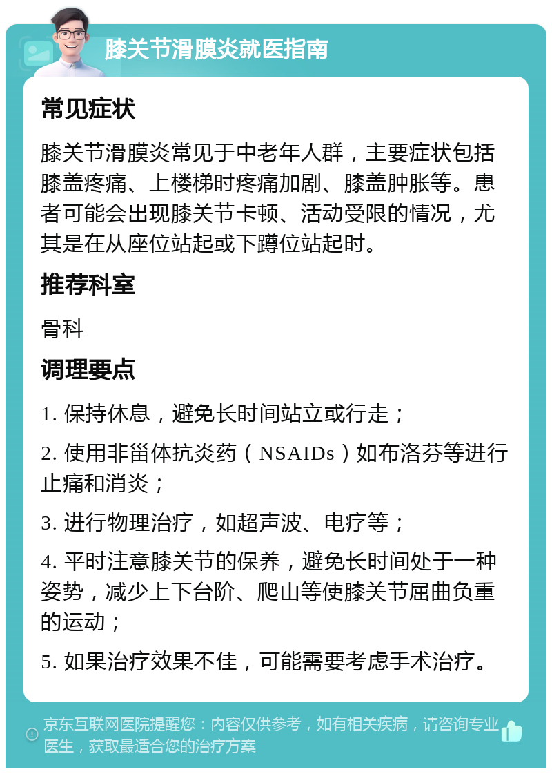 膝关节滑膜炎就医指南 常见症状 膝关节滑膜炎常见于中老年人群，主要症状包括膝盖疼痛、上楼梯时疼痛加剧、膝盖肿胀等。患者可能会出现膝关节卡顿、活动受限的情况，尤其是在从座位站起或下蹲位站起时。 推荐科室 骨科 调理要点 1. 保持休息，避免长时间站立或行走； 2. 使用非甾体抗炎药（NSAIDs）如布洛芬等进行止痛和消炎； 3. 进行物理治疗，如超声波、电疗等； 4. 平时注意膝关节的保养，避免长时间处于一种姿势，减少上下台阶、爬山等使膝关节屈曲负重的运动； 5. 如果治疗效果不佳，可能需要考虑手术治疗。