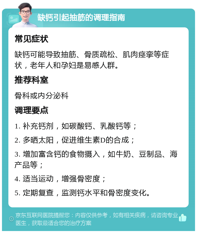 缺钙引起抽筋的调理指南 常见症状 缺钙可能导致抽筋、骨质疏松、肌肉痉挛等症状，老年人和孕妇是易感人群。 推荐科室 骨科或内分泌科 调理要点 1. 补充钙剂，如碳酸钙、乳酸钙等； 2. 多晒太阳，促进维生素D的合成； 3. 增加富含钙的食物摄入，如牛奶、豆制品、海产品等； 4. 适当运动，增强骨密度； 5. 定期复查，监测钙水平和骨密度变化。