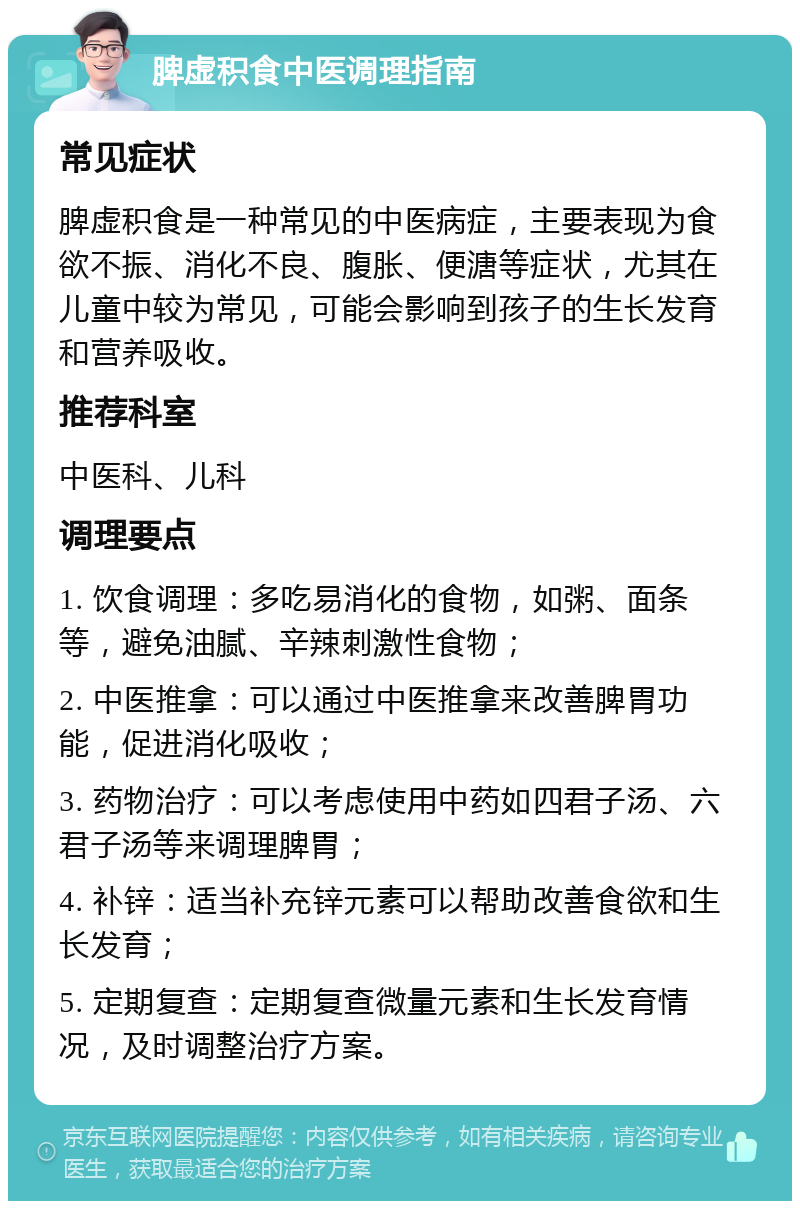 脾虚积食中医调理指南 常见症状 脾虚积食是一种常见的中医病症，主要表现为食欲不振、消化不良、腹胀、便溏等症状，尤其在儿童中较为常见，可能会影响到孩子的生长发育和营养吸收。 推荐科室 中医科、儿科 调理要点 1. 饮食调理：多吃易消化的食物，如粥、面条等，避免油腻、辛辣刺激性食物； 2. 中医推拿：可以通过中医推拿来改善脾胃功能，促进消化吸收； 3. 药物治疗：可以考虑使用中药如四君子汤、六君子汤等来调理脾胃； 4. 补锌：适当补充锌元素可以帮助改善食欲和生长发育； 5. 定期复查：定期复查微量元素和生长发育情况，及时调整治疗方案。