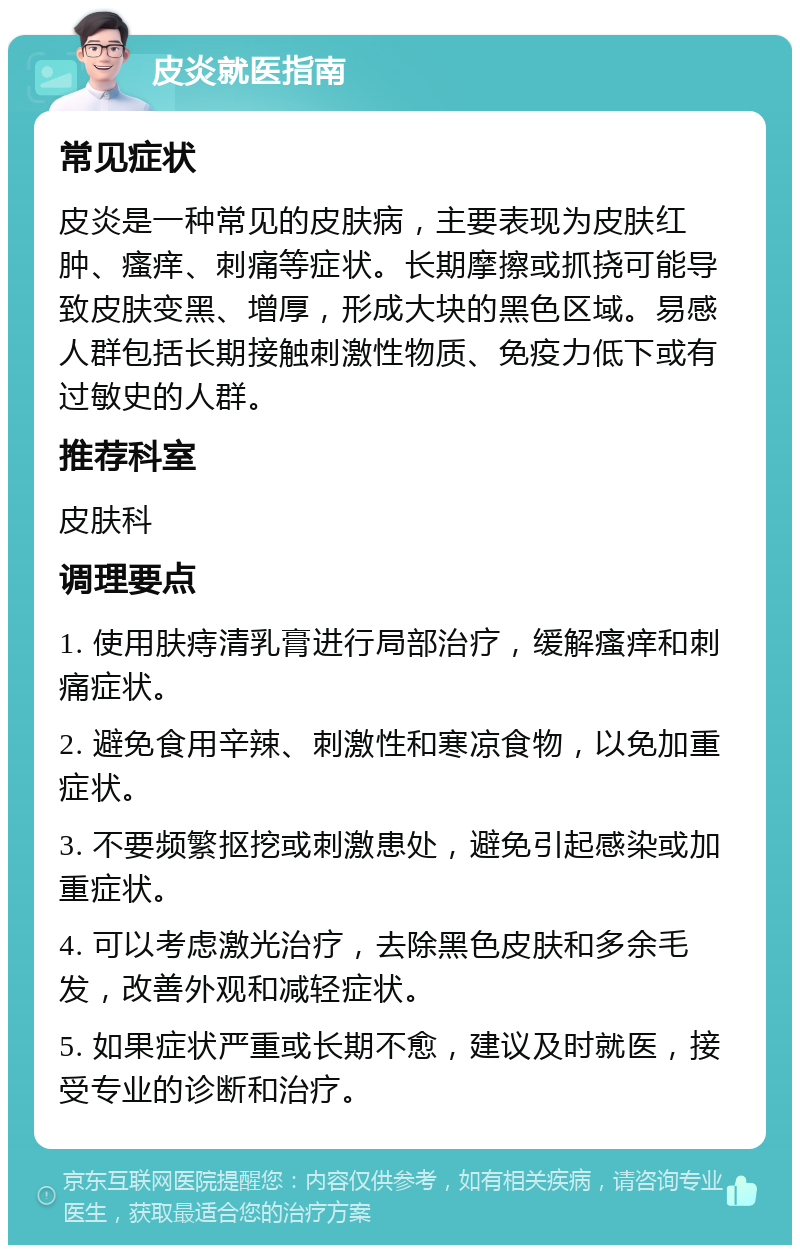 皮炎就医指南 常见症状 皮炎是一种常见的皮肤病，主要表现为皮肤红肿、瘙痒、刺痛等症状。长期摩擦或抓挠可能导致皮肤变黑、增厚，形成大块的黑色区域。易感人群包括长期接触刺激性物质、免疫力低下或有过敏史的人群。 推荐科室 皮肤科 调理要点 1. 使用肤痔清乳膏进行局部治疗，缓解瘙痒和刺痛症状。 2. 避免食用辛辣、刺激性和寒凉食物，以免加重症状。 3. 不要频繁抠挖或刺激患处，避免引起感染或加重症状。 4. 可以考虑激光治疗，去除黑色皮肤和多余毛发，改善外观和减轻症状。 5. 如果症状严重或长期不愈，建议及时就医，接受专业的诊断和治疗。