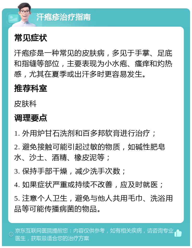 汗疱疹治疗指南 常见症状 汗疱疹是一种常见的皮肤病，多见于手掌、足底和指缝等部位，主要表现为小水疱、瘙痒和灼热感，尤其在夏季或出汗多时更容易发生。 推荐科室 皮肤科 调理要点 1. 外用炉甘石洗剂和百多邦软膏进行治疗； 2. 避免接触可能引起过敏的物质，如碱性肥皂水、沙土、酒精、橡皮泥等； 3. 保持手部干燥，减少洗手次数； 4. 如果症状严重或持续不改善，应及时就医； 5. 注意个人卫生，避免与他人共用毛巾、洗浴用品等可能传播病菌的物品。