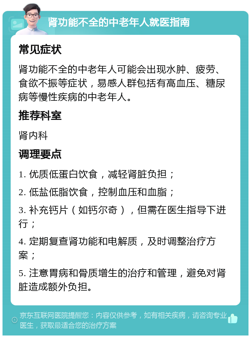 肾功能不全的中老年人就医指南 常见症状 肾功能不全的中老年人可能会出现水肿、疲劳、食欲不振等症状，易感人群包括有高血压、糖尿病等慢性疾病的中老年人。 推荐科室 肾内科 调理要点 1. 优质低蛋白饮食，减轻肾脏负担； 2. 低盐低脂饮食，控制血压和血脂； 3. 补充钙片（如钙尔奇），但需在医生指导下进行； 4. 定期复查肾功能和电解质，及时调整治疗方案； 5. 注意胃病和骨质增生的治疗和管理，避免对肾脏造成额外负担。