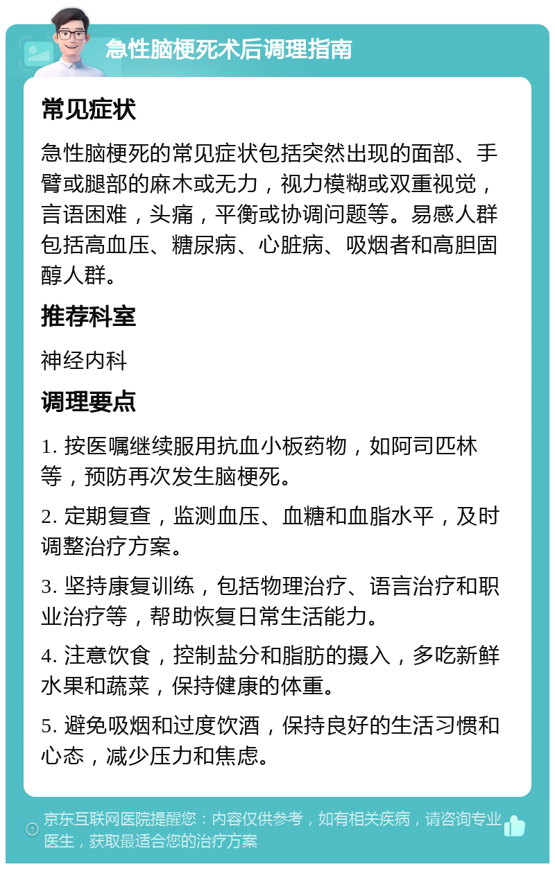 急性脑梗死术后调理指南 常见症状 急性脑梗死的常见症状包括突然出现的面部、手臂或腿部的麻木或无力，视力模糊或双重视觉，言语困难，头痛，平衡或协调问题等。易感人群包括高血压、糖尿病、心脏病、吸烟者和高胆固醇人群。 推荐科室 神经内科 调理要点 1. 按医嘱继续服用抗血小板药物，如阿司匹林等，预防再次发生脑梗死。 2. 定期复查，监测血压、血糖和血脂水平，及时调整治疗方案。 3. 坚持康复训练，包括物理治疗、语言治疗和职业治疗等，帮助恢复日常生活能力。 4. 注意饮食，控制盐分和脂肪的摄入，多吃新鲜水果和蔬菜，保持健康的体重。 5. 避免吸烟和过度饮酒，保持良好的生活习惯和心态，减少压力和焦虑。