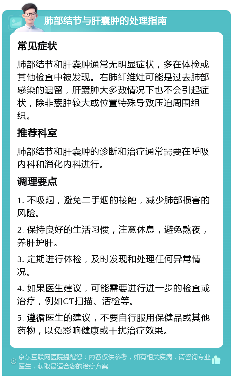 肺部结节与肝囊肿的处理指南 常见症状 肺部结节和肝囊肿通常无明显症状，多在体检或其他检查中被发现。右肺纤维灶可能是过去肺部感染的遗留，肝囊肿大多数情况下也不会引起症状，除非囊肿较大或位置特殊导致压迫周围组织。 推荐科室 肺部结节和肝囊肿的诊断和治疗通常需要在呼吸内科和消化内科进行。 调理要点 1. 不吸烟，避免二手烟的接触，减少肺部损害的风险。 2. 保持良好的生活习惯，注意休息，避免熬夜，养肝护肝。 3. 定期进行体检，及时发现和处理任何异常情况。 4. 如果医生建议，可能需要进行进一步的检查或治疗，例如CT扫描、活检等。 5. 遵循医生的建议，不要自行服用保健品或其他药物，以免影响健康或干扰治疗效果。