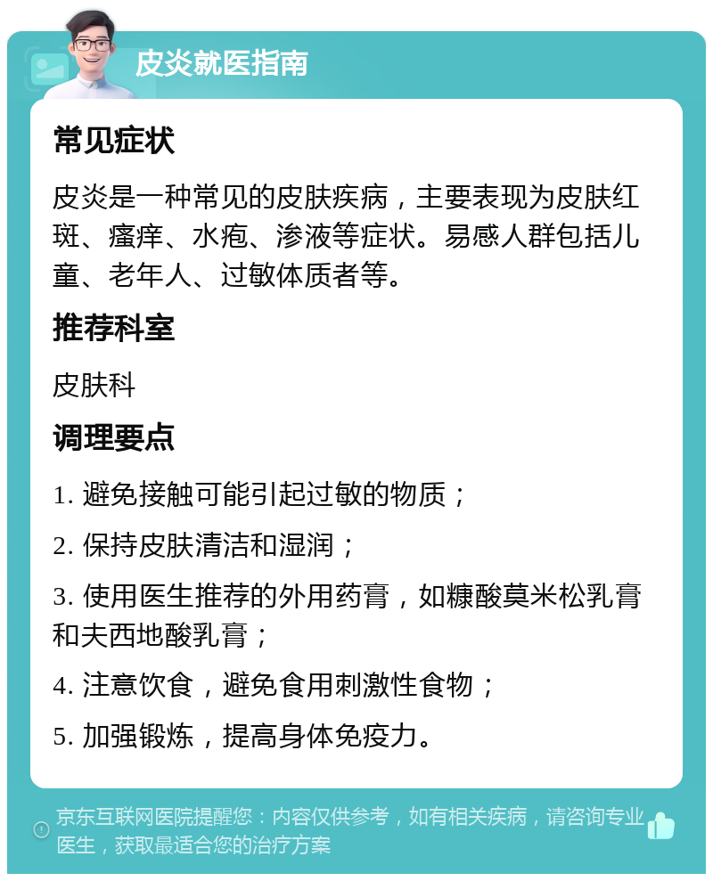 皮炎就医指南 常见症状 皮炎是一种常见的皮肤疾病，主要表现为皮肤红斑、瘙痒、水疱、渗液等症状。易感人群包括儿童、老年人、过敏体质者等。 推荐科室 皮肤科 调理要点 1. 避免接触可能引起过敏的物质； 2. 保持皮肤清洁和湿润； 3. 使用医生推荐的外用药膏，如糠酸莫米松乳膏和夫西地酸乳膏； 4. 注意饮食，避免食用刺激性食物； 5. 加强锻炼，提高身体免疫力。