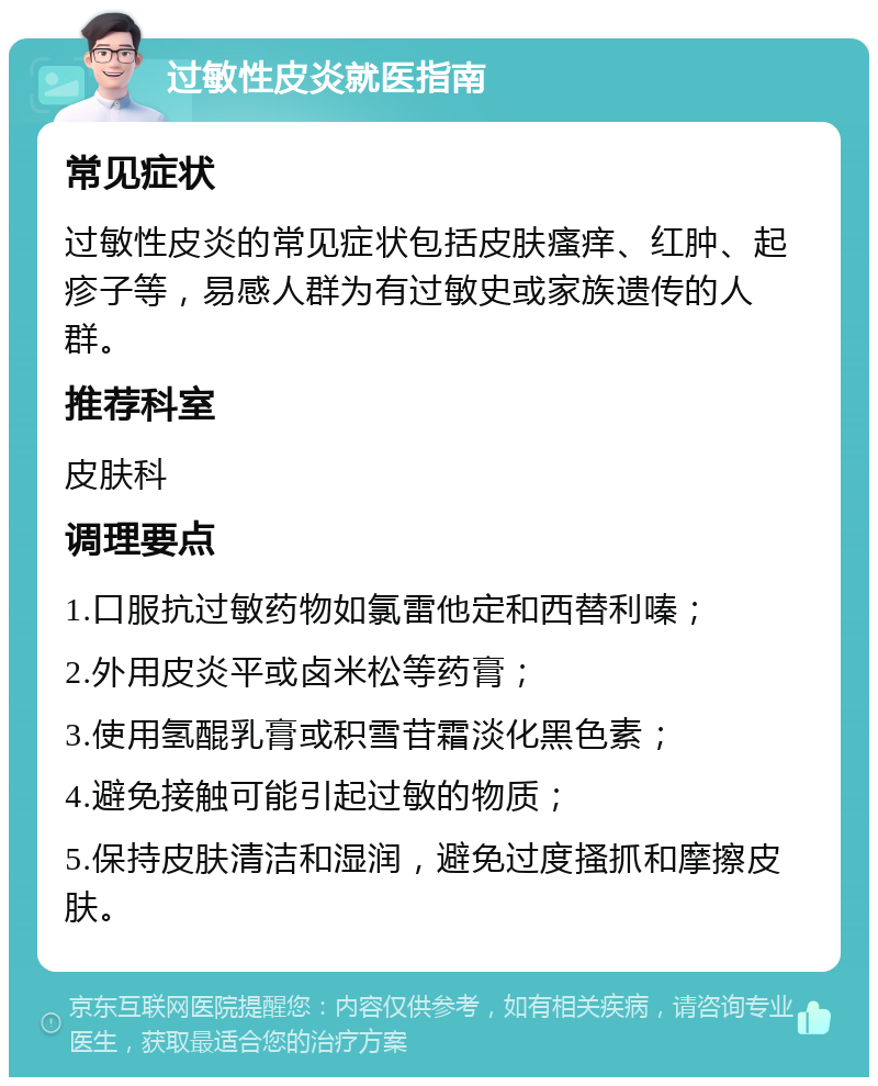 过敏性皮炎就医指南 常见症状 过敏性皮炎的常见症状包括皮肤瘙痒、红肿、起疹子等，易感人群为有过敏史或家族遗传的人群。 推荐科室 皮肤科 调理要点 1.口服抗过敏药物如氯雷他定和西替利嗪； 2.外用皮炎平或卤米松等药膏； 3.使用氢醌乳膏或积雪苷霜淡化黑色素； 4.避免接触可能引起过敏的物质； 5.保持皮肤清洁和湿润，避免过度搔抓和摩擦皮肤。