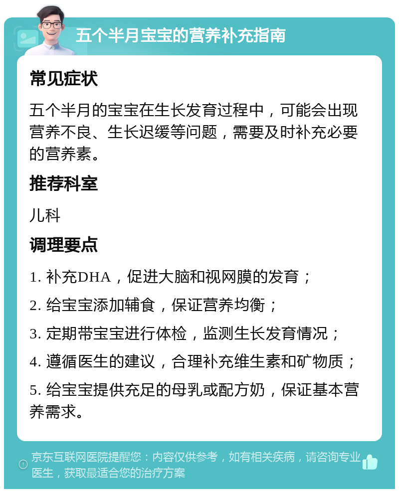 五个半月宝宝的营养补充指南 常见症状 五个半月的宝宝在生长发育过程中，可能会出现营养不良、生长迟缓等问题，需要及时补充必要的营养素。 推荐科室 儿科 调理要点 1. 补充DHA，促进大脑和视网膜的发育； 2. 给宝宝添加辅食，保证营养均衡； 3. 定期带宝宝进行体检，监测生长发育情况； 4. 遵循医生的建议，合理补充维生素和矿物质； 5. 给宝宝提供充足的母乳或配方奶，保证基本营养需求。