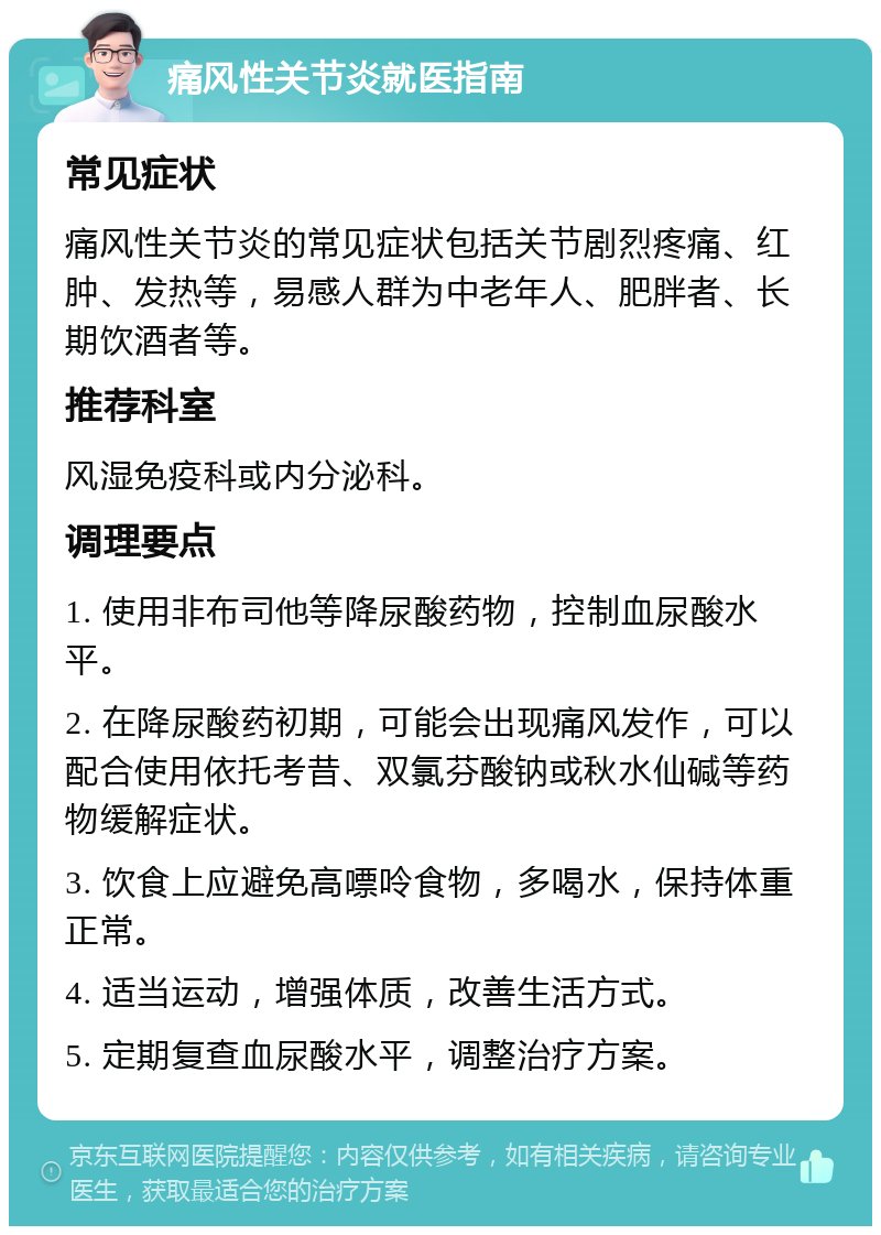 痛风性关节炎就医指南 常见症状 痛风性关节炎的常见症状包括关节剧烈疼痛、红肿、发热等，易感人群为中老年人、肥胖者、长期饮酒者等。 推荐科室 风湿免疫科或内分泌科。 调理要点 1. 使用非布司他等降尿酸药物，控制血尿酸水平。 2. 在降尿酸药初期，可能会出现痛风发作，可以配合使用依托考昔、双氯芬酸钠或秋水仙碱等药物缓解症状。 3. 饮食上应避免高嘌呤食物，多喝水，保持体重正常。 4. 适当运动，增强体质，改善生活方式。 5. 定期复查血尿酸水平，调整治疗方案。