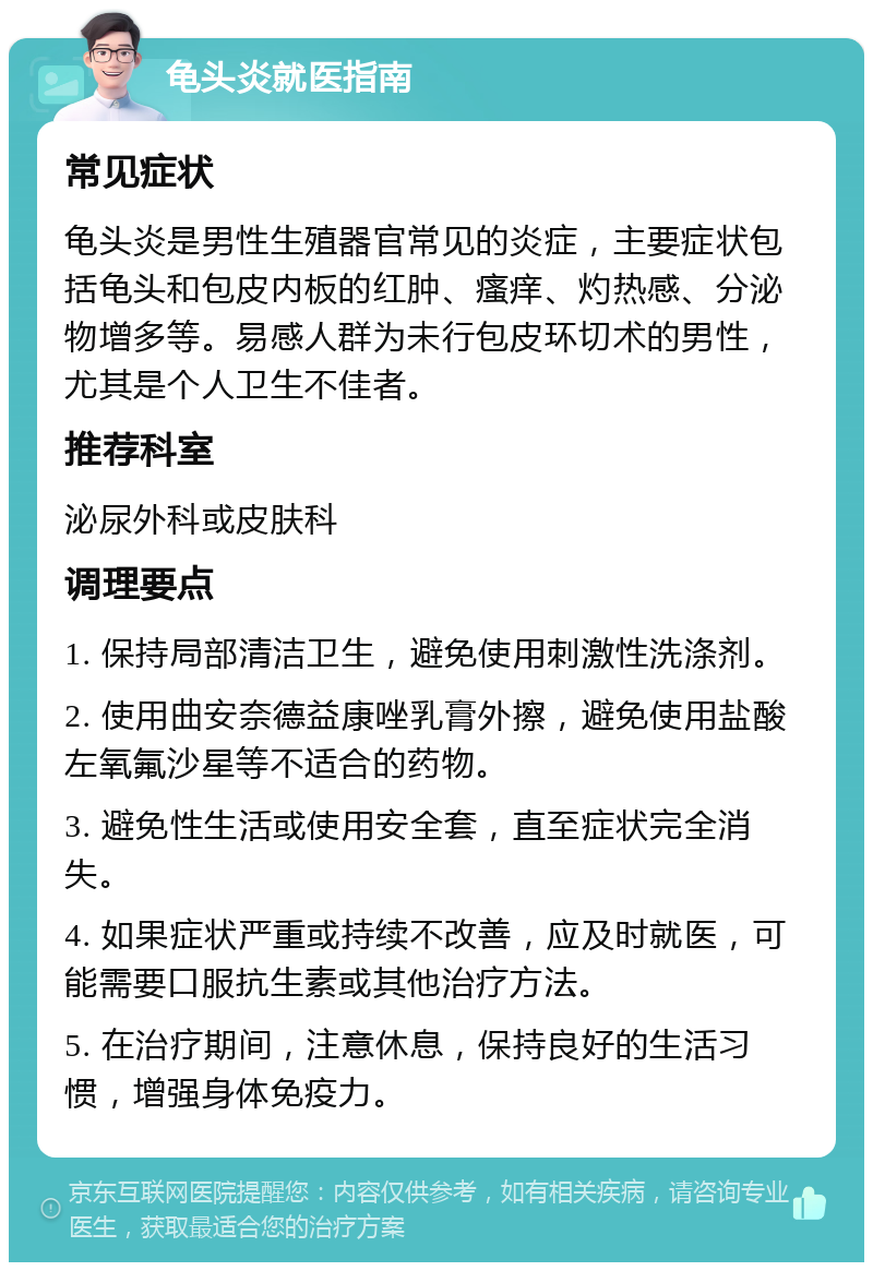 龟头炎就医指南 常见症状 龟头炎是男性生殖器官常见的炎症，主要症状包括龟头和包皮内板的红肿、瘙痒、灼热感、分泌物增多等。易感人群为未行包皮环切术的男性，尤其是个人卫生不佳者。 推荐科室 泌尿外科或皮肤科 调理要点 1. 保持局部清洁卫生，避免使用刺激性洗涤剂。 2. 使用曲安奈德益康唑乳膏外擦，避免使用盐酸左氧氟沙星等不适合的药物。 3. 避免性生活或使用安全套，直至症状完全消失。 4. 如果症状严重或持续不改善，应及时就医，可能需要口服抗生素或其他治疗方法。 5. 在治疗期间，注意休息，保持良好的生活习惯，增强身体免疫力。