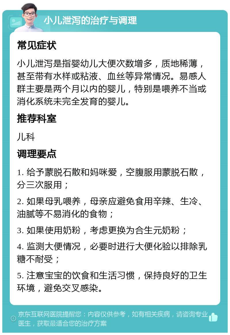 小儿泄泻的治疗与调理 常见症状 小儿泄泻是指婴幼儿大便次数增多，质地稀薄，甚至带有水样或粘液、血丝等异常情况。易感人群主要是两个月以内的婴儿，特别是喂养不当或消化系统未完全发育的婴儿。 推荐科室 儿科 调理要点 1. 给予蒙脱石散和妈咪爱，空腹服用蒙脱石散，分三次服用； 2. 如果母乳喂养，母亲应避免食用辛辣、生冷、油腻等不易消化的食物； 3. 如果使用奶粉，考虑更换为合生元奶粉； 4. 监测大便情况，必要时进行大便化验以排除乳糖不耐受； 5. 注意宝宝的饮食和生活习惯，保持良好的卫生环境，避免交叉感染。