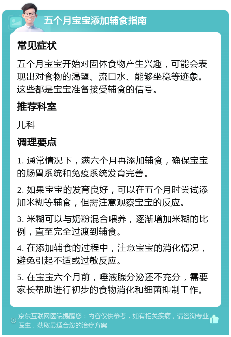 五个月宝宝添加辅食指南 常见症状 五个月宝宝开始对固体食物产生兴趣，可能会表现出对食物的渴望、流口水、能够坐稳等迹象。这些都是宝宝准备接受辅食的信号。 推荐科室 儿科 调理要点 1. 通常情况下，满六个月再添加辅食，确保宝宝的肠胃系统和免疫系统发育完善。 2. 如果宝宝的发育良好，可以在五个月时尝试添加米糊等辅食，但需注意观察宝宝的反应。 3. 米糊可以与奶粉混合喂养，逐渐增加米糊的比例，直至完全过渡到辅食。 4. 在添加辅食的过程中，注意宝宝的消化情况，避免引起不适或过敏反应。 5. 在宝宝六个月前，唾液腺分泌还不充分，需要家长帮助进行初步的食物消化和细菌抑制工作。