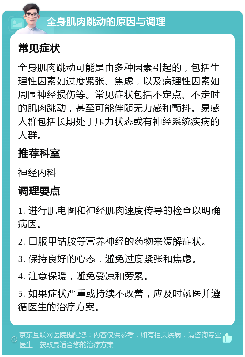 全身肌肉跳动的原因与调理 常见症状 全身肌肉跳动可能是由多种因素引起的，包括生理性因素如过度紧张、焦虑，以及病理性因素如周围神经损伤等。常见症状包括不定点、不定时的肌肉跳动，甚至可能伴随无力感和颤抖。易感人群包括长期处于压力状态或有神经系统疾病的人群。 推荐科室 神经内科 调理要点 1. 进行肌电图和神经肌肉速度传导的检查以明确病因。 2. 口服甲钴胺等营养神经的药物来缓解症状。 3. 保持良好的心态，避免过度紧张和焦虑。 4. 注意保暖，避免受凉和劳累。 5. 如果症状严重或持续不改善，应及时就医并遵循医生的治疗方案。