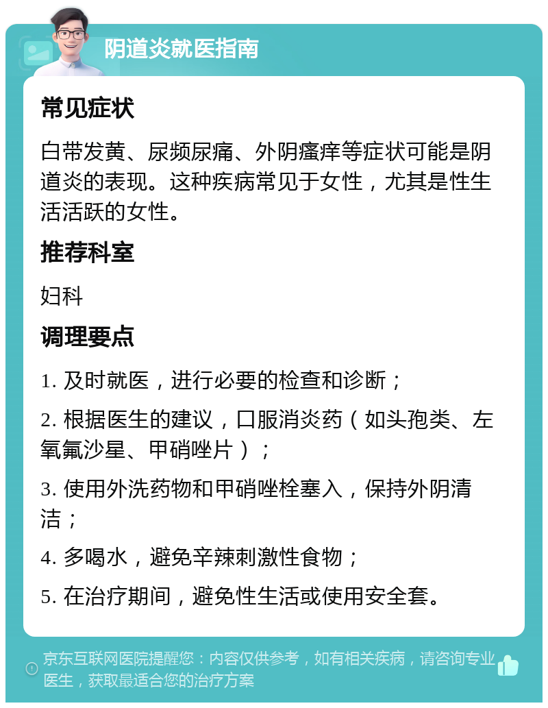 阴道炎就医指南 常见症状 白带发黄、尿频尿痛、外阴瘙痒等症状可能是阴道炎的表现。这种疾病常见于女性，尤其是性生活活跃的女性。 推荐科室 妇科 调理要点 1. 及时就医，进行必要的检查和诊断； 2. 根据医生的建议，口服消炎药（如头孢类、左氧氟沙星、甲硝唑片）； 3. 使用外洗药物和甲硝唑栓塞入，保持外阴清洁； 4. 多喝水，避免辛辣刺激性食物； 5. 在治疗期间，避免性生活或使用安全套。