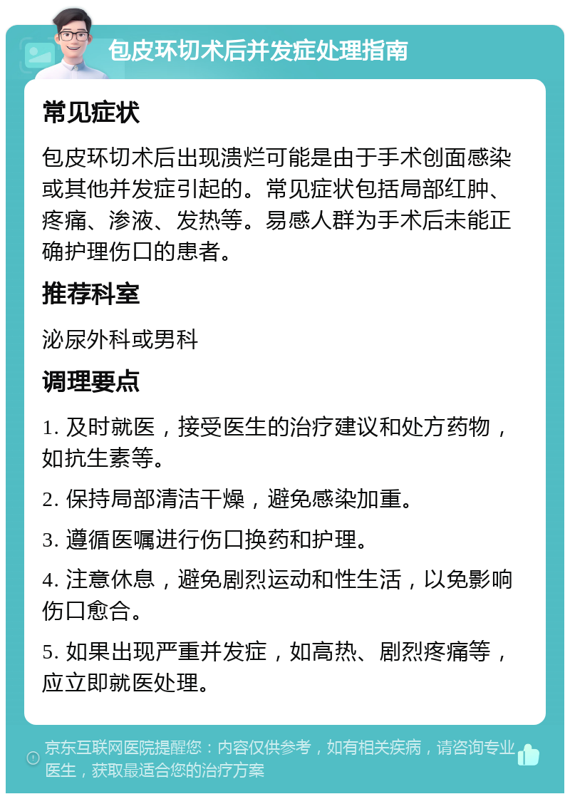 包皮环切术后并发症处理指南 常见症状 包皮环切术后出现溃烂可能是由于手术创面感染或其他并发症引起的。常见症状包括局部红肿、疼痛、渗液、发热等。易感人群为手术后未能正确护理伤口的患者。 推荐科室 泌尿外科或男科 调理要点 1. 及时就医，接受医生的治疗建议和处方药物，如抗生素等。 2. 保持局部清洁干燥，避免感染加重。 3. 遵循医嘱进行伤口换药和护理。 4. 注意休息，避免剧烈运动和性生活，以免影响伤口愈合。 5. 如果出现严重并发症，如高热、剧烈疼痛等，应立即就医处理。