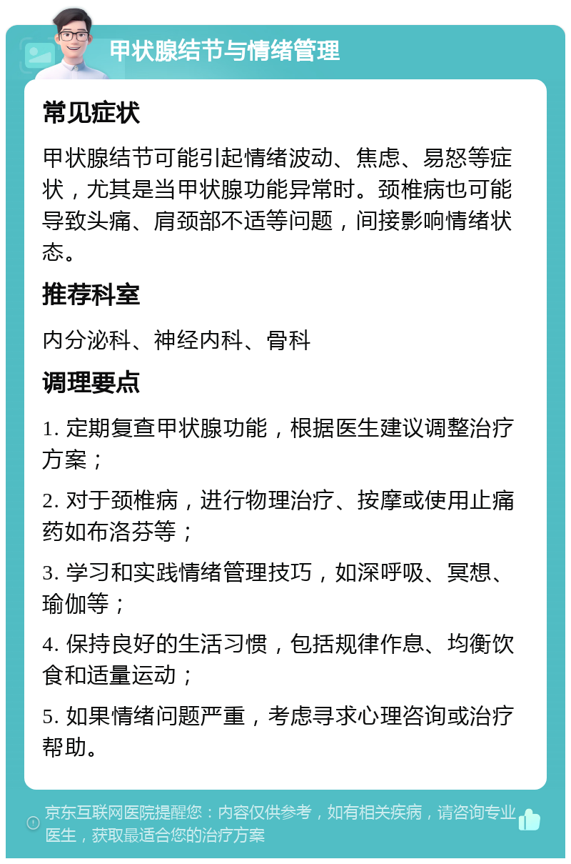 甲状腺结节与情绪管理 常见症状 甲状腺结节可能引起情绪波动、焦虑、易怒等症状，尤其是当甲状腺功能异常时。颈椎病也可能导致头痛、肩颈部不适等问题，间接影响情绪状态。 推荐科室 内分泌科、神经内科、骨科 调理要点 1. 定期复查甲状腺功能，根据医生建议调整治疗方案； 2. 对于颈椎病，进行物理治疗、按摩或使用止痛药如布洛芬等； 3. 学习和实践情绪管理技巧，如深呼吸、冥想、瑜伽等； 4. 保持良好的生活习惯，包括规律作息、均衡饮食和适量运动； 5. 如果情绪问题严重，考虑寻求心理咨询或治疗帮助。