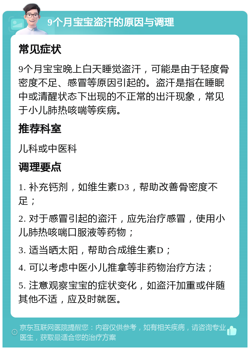 9个月宝宝盗汗的原因与调理 常见症状 9个月宝宝晚上白天睡觉盗汗，可能是由于轻度骨密度不足、感冒等原因引起的。盗汗是指在睡眠中或清醒状态下出现的不正常的出汗现象，常见于小儿肺热咳喘等疾病。 推荐科室 儿科或中医科 调理要点 1. 补充钙剂，如维生素D3，帮助改善骨密度不足； 2. 对于感冒引起的盗汗，应先治疗感冒，使用小儿肺热咳喘口服液等药物； 3. 适当晒太阳，帮助合成维生素D； 4. 可以考虑中医小儿推拿等非药物治疗方法； 5. 注意观察宝宝的症状变化，如盗汗加重或伴随其他不适，应及时就医。