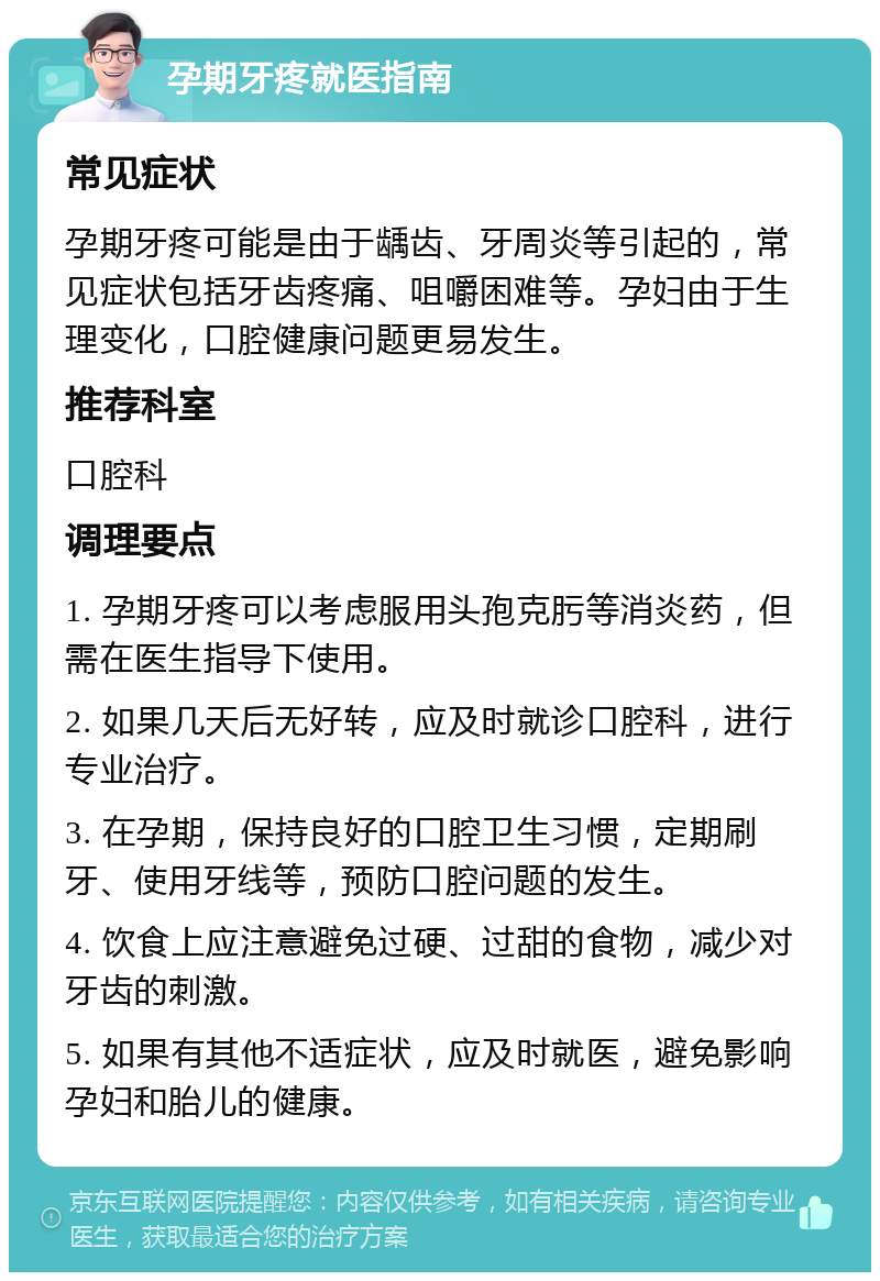 孕期牙疼就医指南 常见症状 孕期牙疼可能是由于龋齿、牙周炎等引起的，常见症状包括牙齿疼痛、咀嚼困难等。孕妇由于生理变化，口腔健康问题更易发生。 推荐科室 口腔科 调理要点 1. 孕期牙疼可以考虑服用头孢克肟等消炎药，但需在医生指导下使用。 2. 如果几天后无好转，应及时就诊口腔科，进行专业治疗。 3. 在孕期，保持良好的口腔卫生习惯，定期刷牙、使用牙线等，预防口腔问题的发生。 4. 饮食上应注意避免过硬、过甜的食物，减少对牙齿的刺激。 5. 如果有其他不适症状，应及时就医，避免影响孕妇和胎儿的健康。