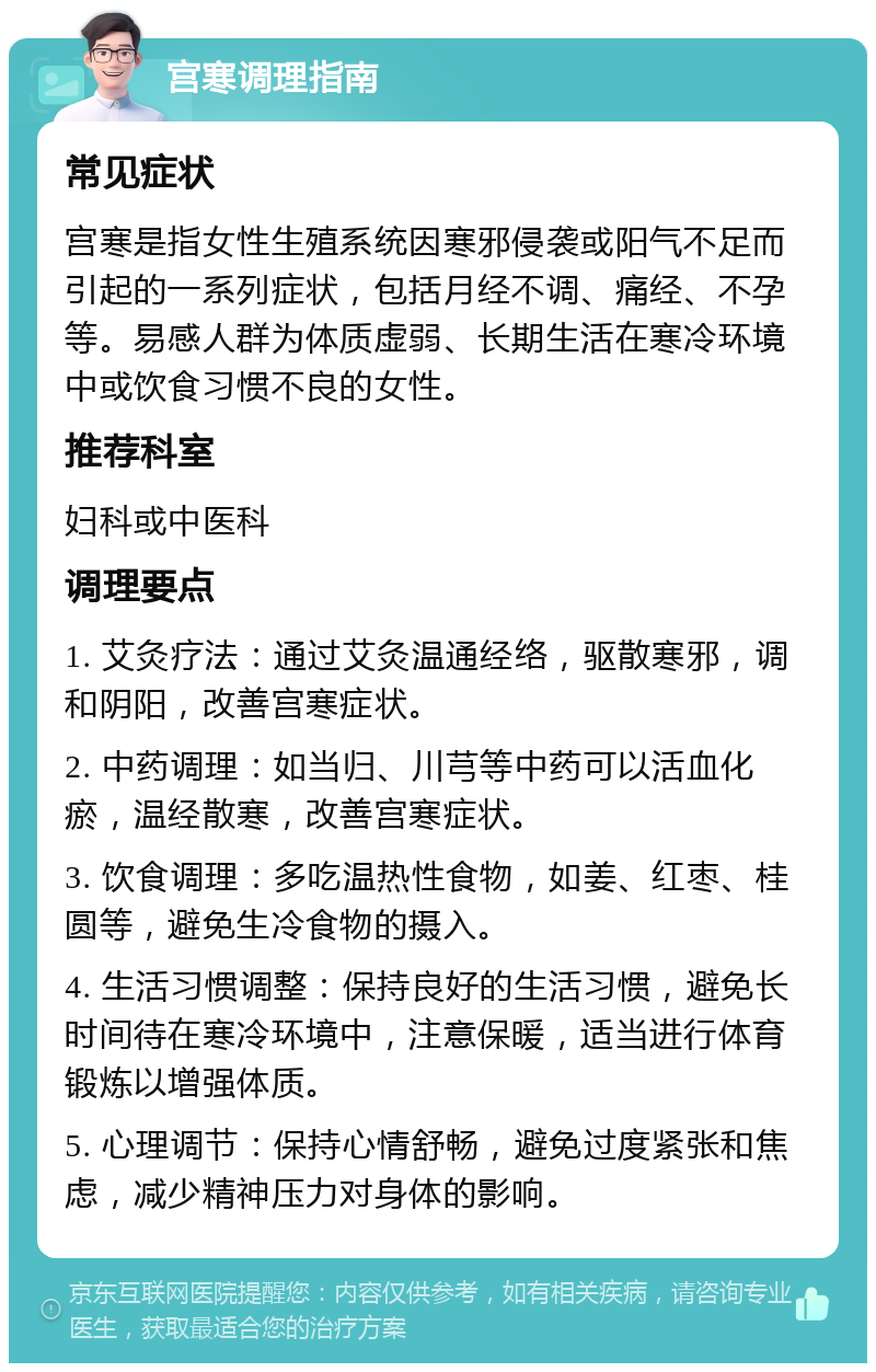 宫寒调理指南 常见症状 宫寒是指女性生殖系统因寒邪侵袭或阳气不足而引起的一系列症状，包括月经不调、痛经、不孕等。易感人群为体质虚弱、长期生活在寒冷环境中或饮食习惯不良的女性。 推荐科室 妇科或中医科 调理要点 1. 艾灸疗法：通过艾灸温通经络，驱散寒邪，调和阴阳，改善宫寒症状。 2. 中药调理：如当归、川芎等中药可以活血化瘀，温经散寒，改善宫寒症状。 3. 饮食调理：多吃温热性食物，如姜、红枣、桂圆等，避免生冷食物的摄入。 4. 生活习惯调整：保持良好的生活习惯，避免长时间待在寒冷环境中，注意保暖，适当进行体育锻炼以增强体质。 5. 心理调节：保持心情舒畅，避免过度紧张和焦虑，减少精神压力对身体的影响。