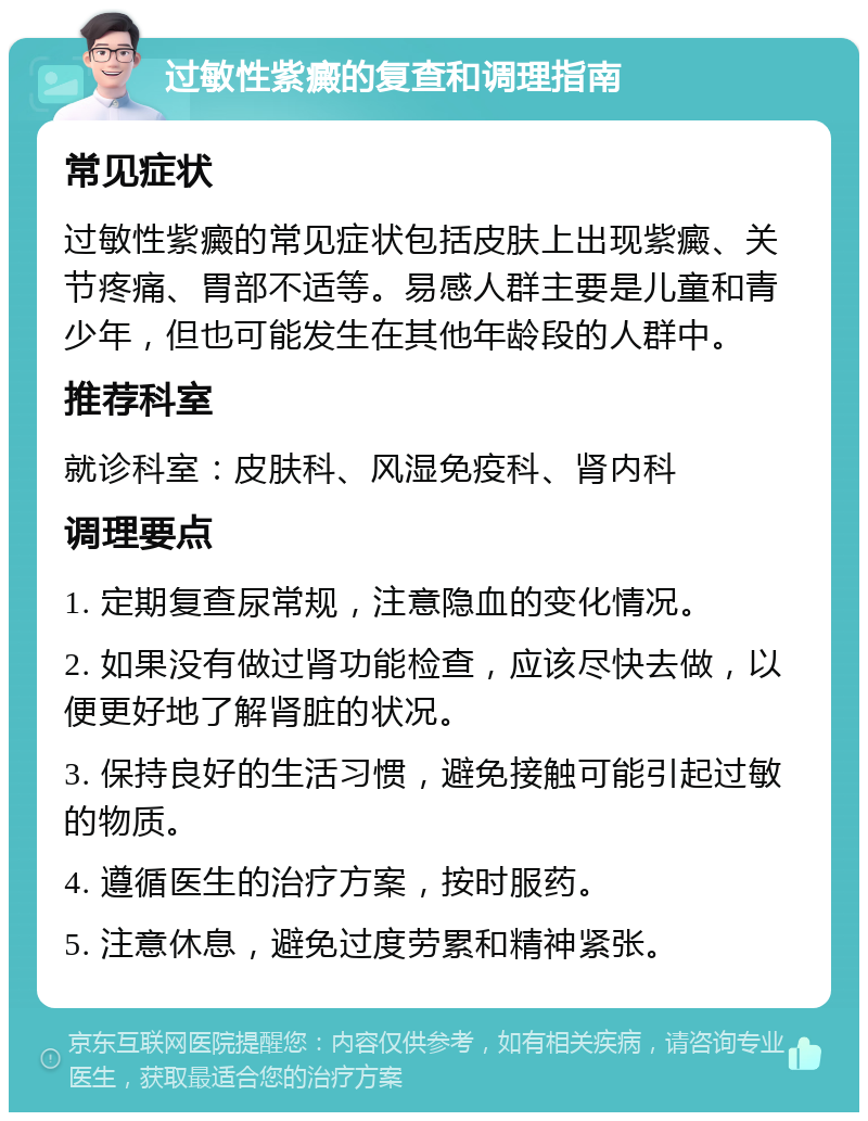 过敏性紫癜的复查和调理指南 常见症状 过敏性紫癜的常见症状包括皮肤上出现紫癜、关节疼痛、胃部不适等。易感人群主要是儿童和青少年，但也可能发生在其他年龄段的人群中。 推荐科室 就诊科室：皮肤科、风湿免疫科、肾内科 调理要点 1. 定期复查尿常规，注意隐血的变化情况。 2. 如果没有做过肾功能检查，应该尽快去做，以便更好地了解肾脏的状况。 3. 保持良好的生活习惯，避免接触可能引起过敏的物质。 4. 遵循医生的治疗方案，按时服药。 5. 注意休息，避免过度劳累和精神紧张。