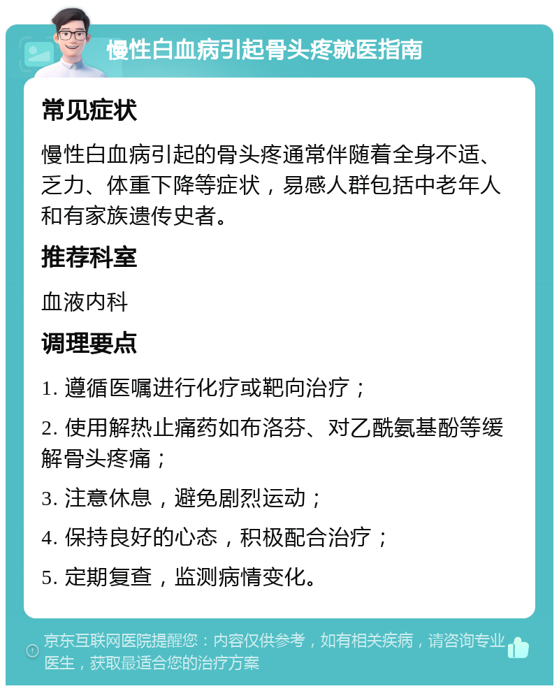 慢性白血病引起骨头疼就医指南 常见症状 慢性白血病引起的骨头疼通常伴随着全身不适、乏力、体重下降等症状，易感人群包括中老年人和有家族遗传史者。 推荐科室 血液内科 调理要点 1. 遵循医嘱进行化疗或靶向治疗； 2. 使用解热止痛药如布洛芬、对乙酰氨基酚等缓解骨头疼痛； 3. 注意休息，避免剧烈运动； 4. 保持良好的心态，积极配合治疗； 5. 定期复查，监测病情变化。