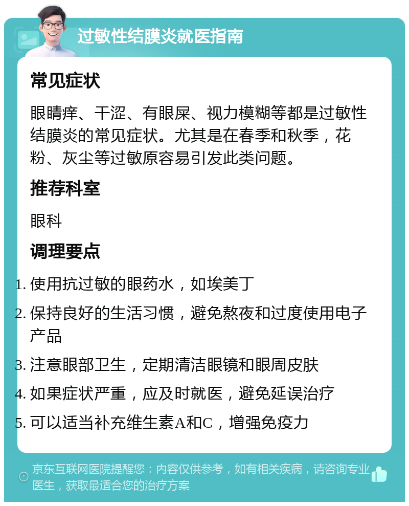 过敏性结膜炎就医指南 常见症状 眼睛痒、干涩、有眼屎、视力模糊等都是过敏性结膜炎的常见症状。尤其是在春季和秋季，花粉、灰尘等过敏原容易引发此类问题。 推荐科室 眼科 调理要点 使用抗过敏的眼药水，如埃美丁 保持良好的生活习惯，避免熬夜和过度使用电子产品 注意眼部卫生，定期清洁眼镜和眼周皮肤 如果症状严重，应及时就医，避免延误治疗 可以适当补充维生素A和C，增强免疫力