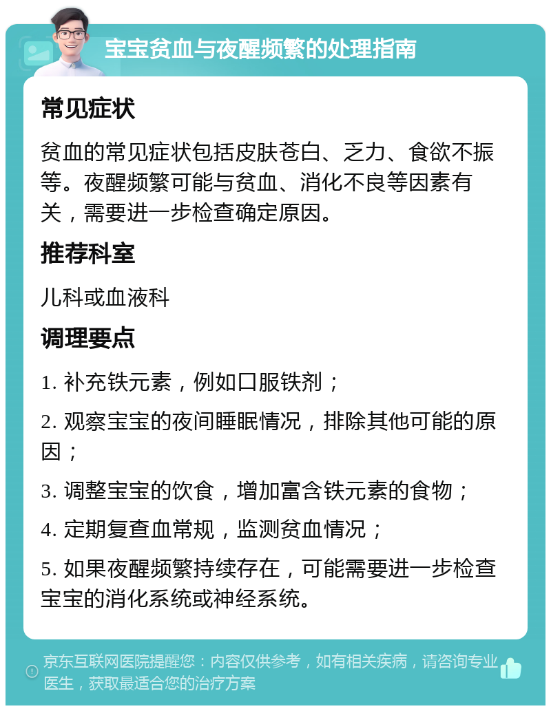 宝宝贫血与夜醒频繁的处理指南 常见症状 贫血的常见症状包括皮肤苍白、乏力、食欲不振等。夜醒频繁可能与贫血、消化不良等因素有关，需要进一步检查确定原因。 推荐科室 儿科或血液科 调理要点 1. 补充铁元素，例如口服铁剂； 2. 观察宝宝的夜间睡眠情况，排除其他可能的原因； 3. 调整宝宝的饮食，增加富含铁元素的食物； 4. 定期复查血常规，监测贫血情况； 5. 如果夜醒频繁持续存在，可能需要进一步检查宝宝的消化系统或神经系统。