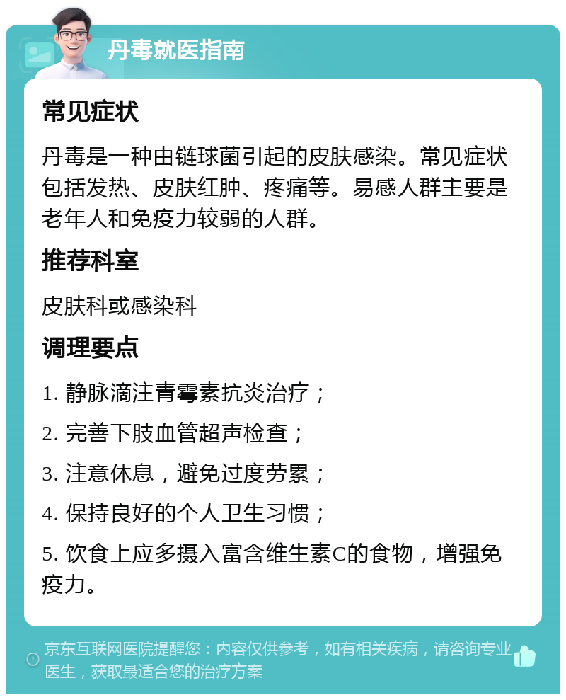 丹毒就医指南 常见症状 丹毒是一种由链球菌引起的皮肤感染。常见症状包括发热、皮肤红肿、疼痛等。易感人群主要是老年人和免疫力较弱的人群。 推荐科室 皮肤科或感染科 调理要点 1. 静脉滴注青霉素抗炎治疗； 2. 完善下肢血管超声检查； 3. 注意休息，避免过度劳累； 4. 保持良好的个人卫生习惯； 5. 饮食上应多摄入富含维生素C的食物，增强免疫力。