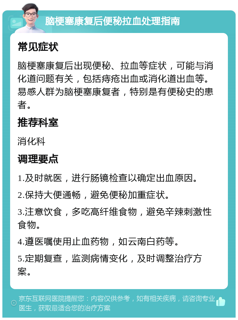 脑梗塞康复后便秘拉血处理指南 常见症状 脑梗塞康复后出现便秘、拉血等症状，可能与消化道问题有关，包括痔疮出血或消化道出血等。易感人群为脑梗塞康复者，特别是有便秘史的患者。 推荐科室 消化科 调理要点 1.及时就医，进行肠镜检查以确定出血原因。 2.保持大便通畅，避免便秘加重症状。 3.注意饮食，多吃高纤维食物，避免辛辣刺激性食物。 4.遵医嘱使用止血药物，如云南白药等。 5.定期复查，监测病情变化，及时调整治疗方案。