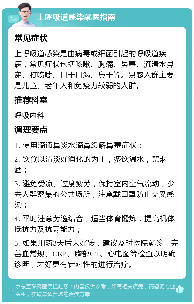 上呼吸道感染就医指南 常见症状 上呼吸道感染是由病毒或细菌引起的呼吸道疾病，常见症状包括咳嗽、胸痛、鼻塞、流清水鼻涕、打喷嚏、口干口渴、鼻干等。易感人群主要是儿童、老年人和免疫力较弱的人群。 推荐科室 呼吸内科 调理要点 1. 使用滴通鼻炎水滴鼻缓解鼻塞症状； 2. 饮食以清淡好消化的为主，多饮温水，禁烟酒； 3. 避免受凉、过度疲劳，保持室内空气流动，少去人群密集的公共场所，注意戴口罩防止交叉感染； 4. 平时注意劳逸结合，适当体育锻炼，提高机体抵抗力及抗寒能力； 5. 如果用药3天后未好转，建议及时医院就诊，完善血常规、CRP、胸部CT、心电图等检查以明确诊断，才好更有针对性的进行治疗。