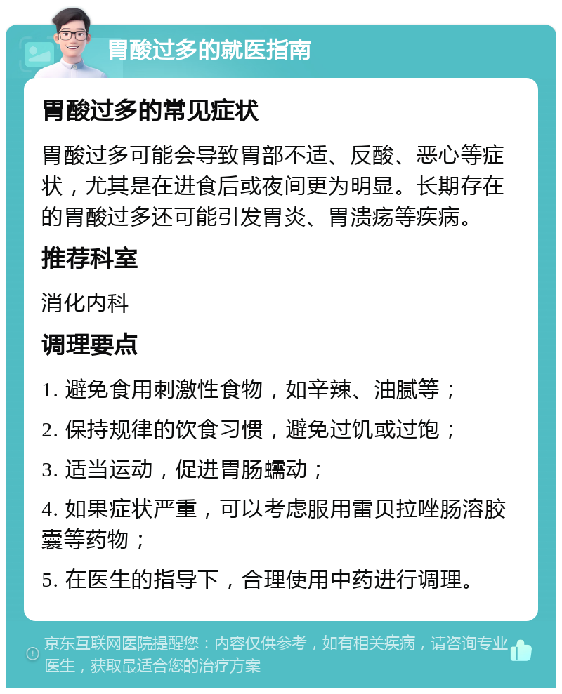 胃酸过多的就医指南 胃酸过多的常见症状 胃酸过多可能会导致胃部不适、反酸、恶心等症状，尤其是在进食后或夜间更为明显。长期存在的胃酸过多还可能引发胃炎、胃溃疡等疾病。 推荐科室 消化内科 调理要点 1. 避免食用刺激性食物，如辛辣、油腻等； 2. 保持规律的饮食习惯，避免过饥或过饱； 3. 适当运动，促进胃肠蠕动； 4. 如果症状严重，可以考虑服用雷贝拉唑肠溶胶囊等药物； 5. 在医生的指导下，合理使用中药进行调理。